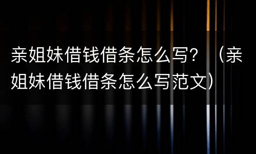 亲姐妹借钱借条怎么写？（亲姐妹借钱借条怎么写范文）