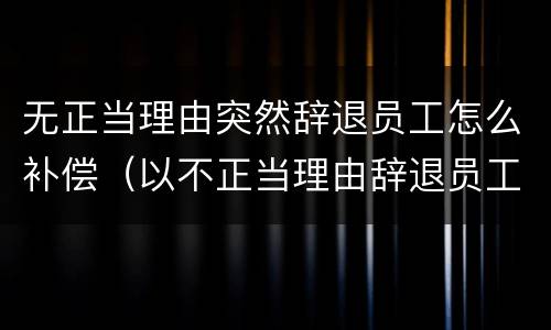 无正当理由突然辞退员工怎么补偿（以不正当理由辞退员工）