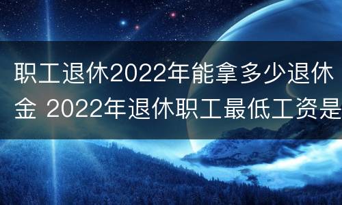 职工退休2022年能拿多少退休金 2022年退休职工最低工资是多少钱