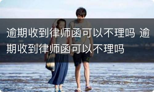 逾期收到律师函可以不理吗 逾期收到律师函可以不理吗
