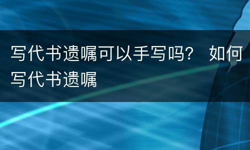 写代书遗嘱可以手写吗？ 如何写代书遗嘱