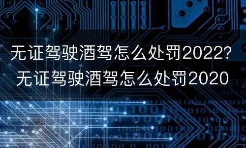 无证驾驶酒驾怎么处罚2022？ 无证驾驶酒驾怎么处罚2020