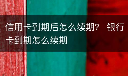 信用卡到期后怎么续期？ 银行卡到期怎么续期