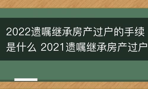 2022遗嘱继承房产过户的手续是什么 2021遗嘱继承房产过户流程