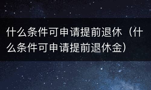 什么条件可申请提前退休（什么条件可申请提前退休金）