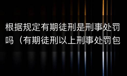 根据规定有期徒刑是刑事处罚吗（有期徒刑以上刑事处罚包括有期徒刑吗）
