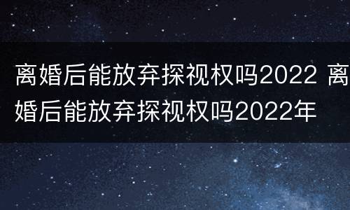 离婚后能放弃探视权吗2022 离婚后能放弃探视权吗2022年