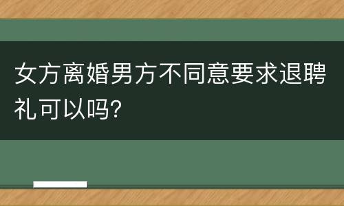 女方离婚男方不同意要求退聘礼可以吗？