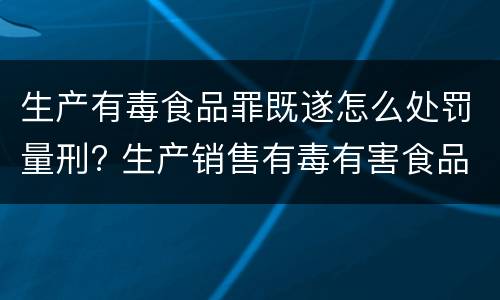 生产有毒食品罪既遂怎么处罚量刑? 生产销售有毒有害食品罪的既遂