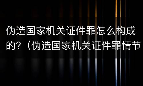 伪造国家机关证件罪怎么构成的?（伪造国家机关证件罪情节严重标准）