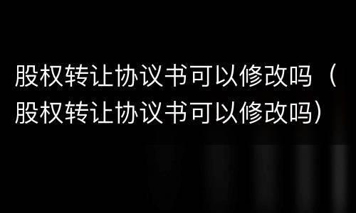 股权转让协议书可以修改吗（股权转让协议书可以修改吗）