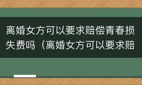 离婚女方可以要求赔偿青春损失费吗（离婚女方可以要求赔偿青春损失费吗知乎）