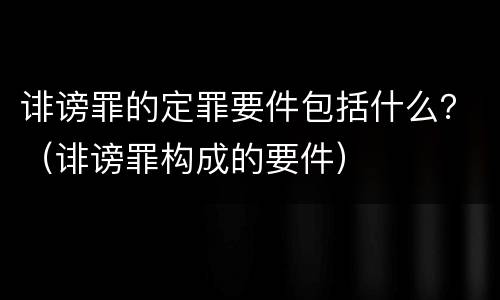 诽谤罪的定罪要件包括什么？（诽谤罪构成的要件）