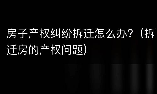 房子产权纠纷拆迁怎么办?（拆迁房的产权问题）