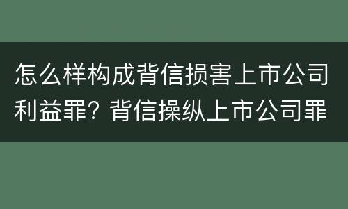 怎么样构成背信损害上市公司利益罪? 背信操纵上市公司罪