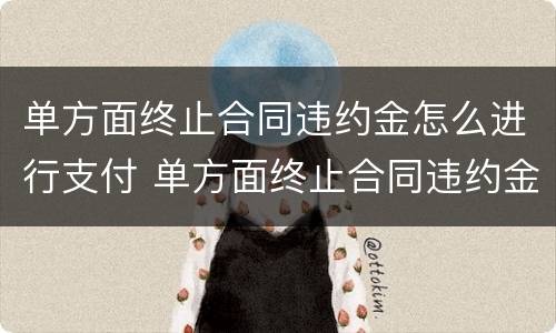 单方面终止合同违约金怎么进行支付 单方面终止合同违约金怎么进行支付的