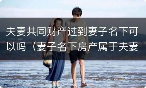 夫妻共同财产过到妻子名下可以吗（妻子名下房产属于夫妻共同财产吗）