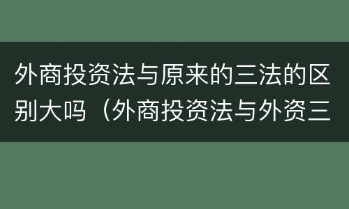 外商投资法与原来的三法的区别大吗（外商投资法与外资三法的区别）