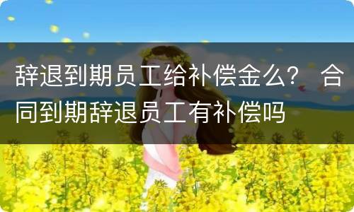 辞退到期员工给补偿金么？ 合同到期辞退员工有补偿吗