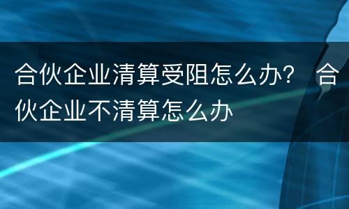 合伙企业清算受阻怎么办？ 合伙企业不清算怎么办