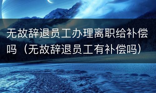 无故辞退员工办理离职给补偿吗（无故辞退员工有补偿吗）