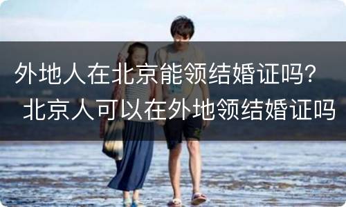 外地人在北京能领结婚证吗？ 北京人可以在外地领结婚证吗