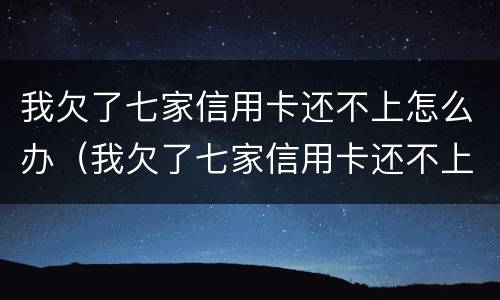 我欠了七家信用卡还不上怎么办（我欠了七家信用卡还不上怎么办呀）