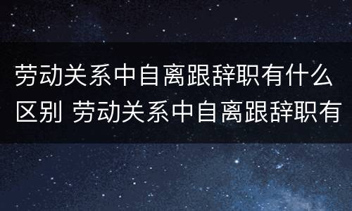劳动关系中自离跟辞职有什么区别 劳动关系中自离跟辞职有什么区别呢
