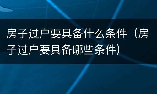 房子过户要具备什么条件（房子过户要具备哪些条件）