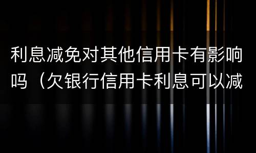 利息减免对其他信用卡有影响吗（欠银行信用卡利息可以减免吗）