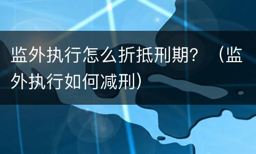 监外执行怎么折抵刑期？（监外执行如何减刑）
