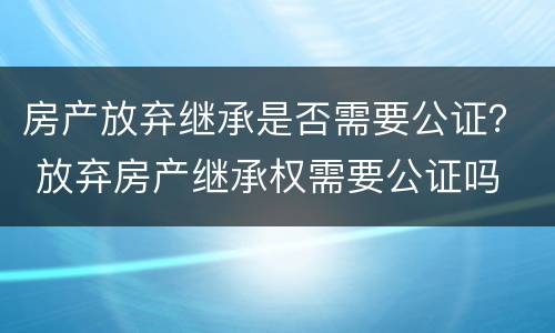 房产放弃继承是否需要公证？ 放弃房产继承权需要公证吗