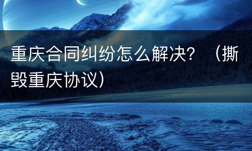 重庆合同纠纷怎么解决？（撕毁重庆协议）