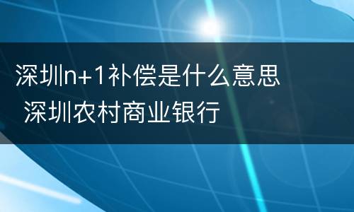 深圳n+1补偿是什么意思 深圳农村商业银行