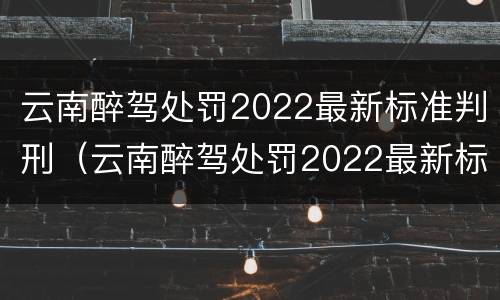 云南醉驾处罚2022最新标准判刑（云南醉驾处罚2022最新标准判刑多久）