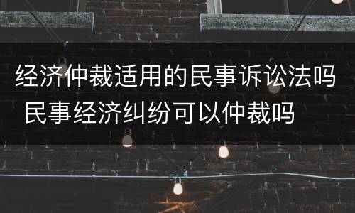 经济仲裁适用的民事诉讼法吗 民事经济纠纷可以仲裁吗