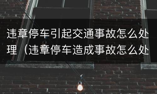 违章停车引起交通事故怎么处理（违章停车造成事故怎么处罚）