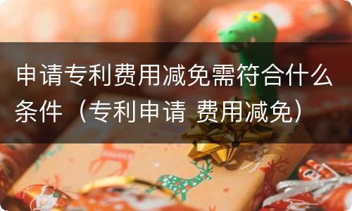 申请专利费用减免需符合什么条件（专利申请 费用减免）
