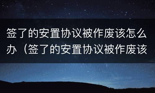 签了的安置协议被作废该怎么办（签了的安置协议被作废该怎么办理）