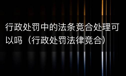 行政处罚中的法条竞合处理可以吗（行政处罚法律竞合）