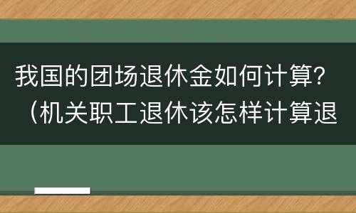 我国的团场退休金如何计算？（机关职工退休该怎样计算退休金）