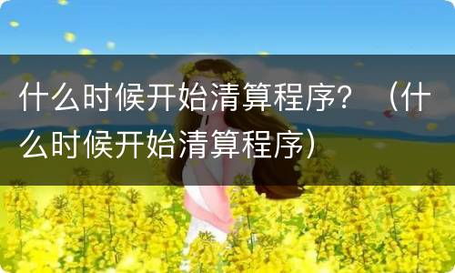 什么时候开始清算程序？（什么时候开始清算程序）
