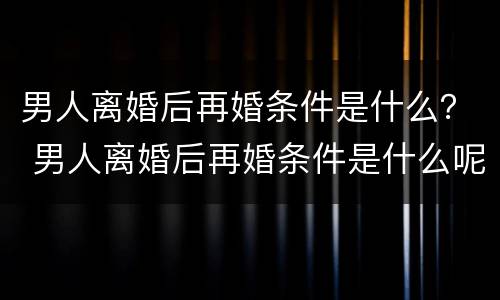 男人离婚后再婚条件是什么？ 男人离婚后再婚条件是什么呢