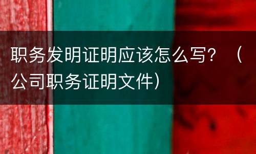 职务发明证明应该怎么写？（公司职务证明文件）