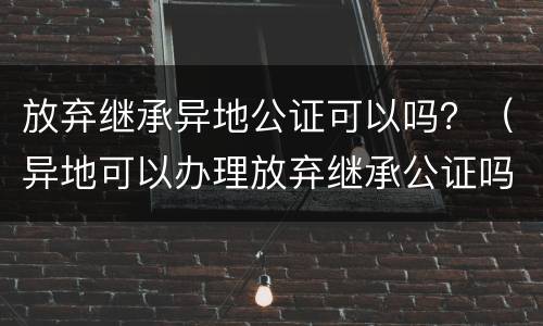 放弃继承异地公证可以吗？（异地可以办理放弃继承公证吗）
