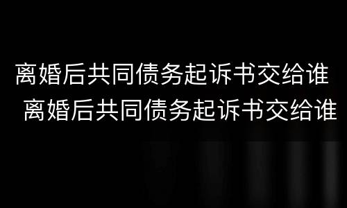 离婚后共同债务起诉书交给谁 离婚后共同债务起诉书交给谁管