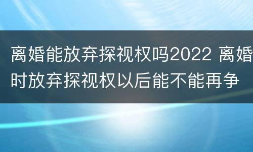 离婚能放弃探视权吗2022 离婚时放弃探视权以后能不能再争取