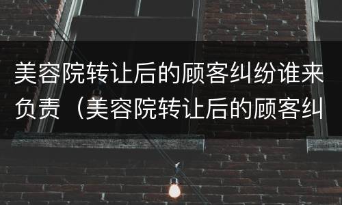 美容院转让后的顾客纠纷谁来负责（美容院转让后的顾客纠纷谁来负责管理）