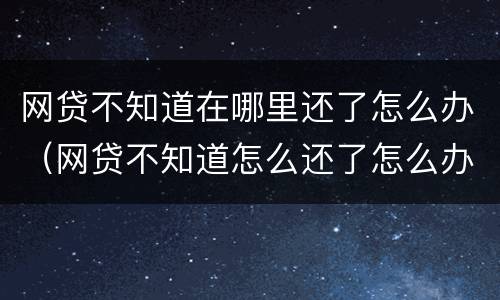网贷不知道在哪里还了怎么办（网贷不知道怎么还了怎么办）