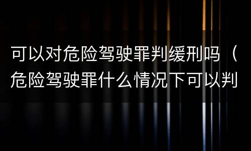 可以对危险驾驶罪判缓刑吗（危险驾驶罪什么情况下可以判缓刑）
